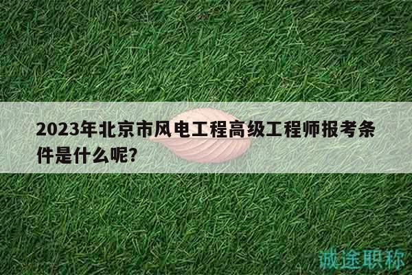 2023年北京市风电工程高级工程师报考条件是什么呢？