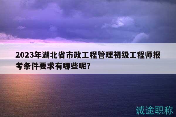 2023年湖北省市政工程管理初级工程师报考条件要求有哪些呢？