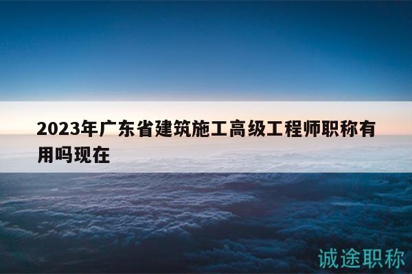 2023年广东省建筑施工高级工程师职称有用吗现在
