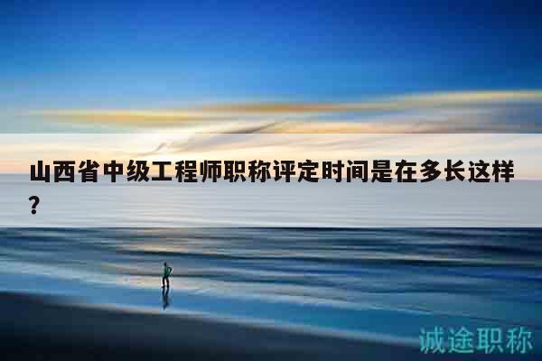山西省中级工程师职称评定时间是在多长这样？
