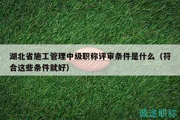 湖北省施工管理中级职称评审条件是什么（符合这些条件就好）