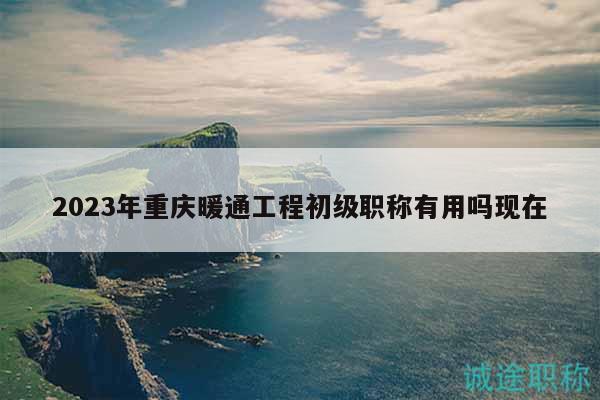 2023年重庆暖通工程初级职称有用吗现在