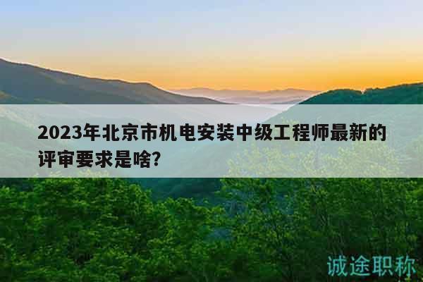 2023年北京市机电安装中级工程师最新的评审要求是啥？