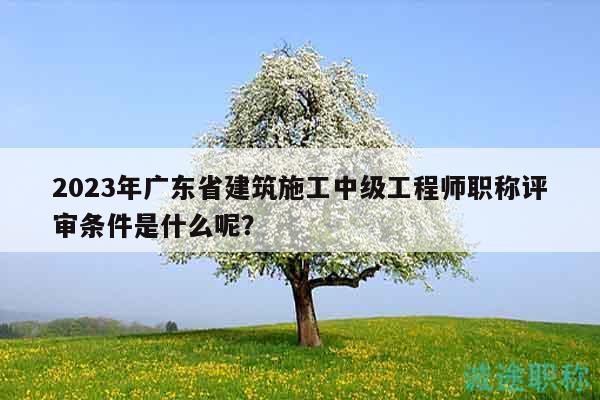 2023年广东省建筑施工中级工程师职称评审条件是什么呢？