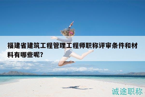 福建省建筑工程管理工程师职称评审条件和材料有哪些呢？