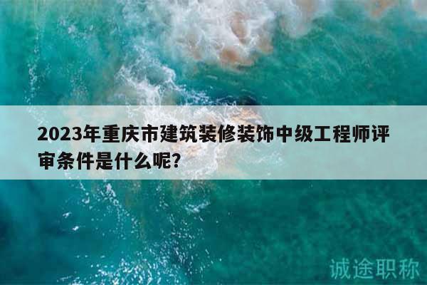 2023年重庆市建筑装修装饰中级工程师评审条件是什么呢？
