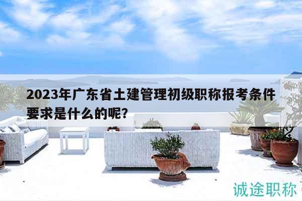 2023年广东省土建管理初级职称报考条件要求是什么的呢？