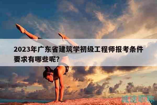 2023年广东省建筑学初级工程师报考条件要求有哪些呢？