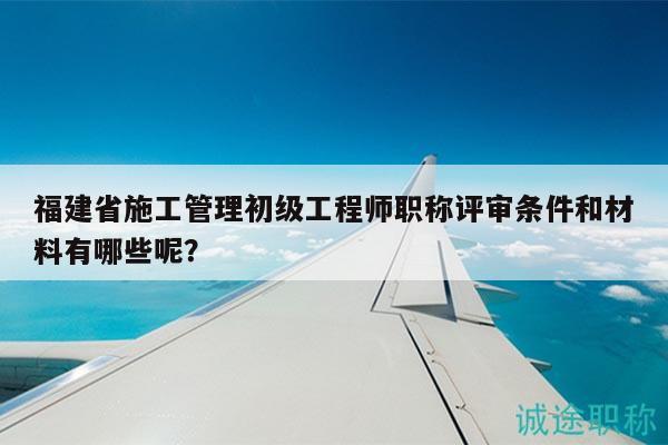 福建省施工管理初级工程师职称评审条件和材料有哪些呢？