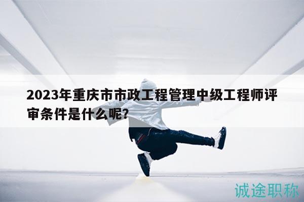 2023年重庆市市政工程管理中级工程师评审条件是什么呢？