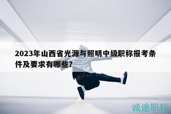 2023年山西省光源与照明中级职称报考条件及要求有哪些？