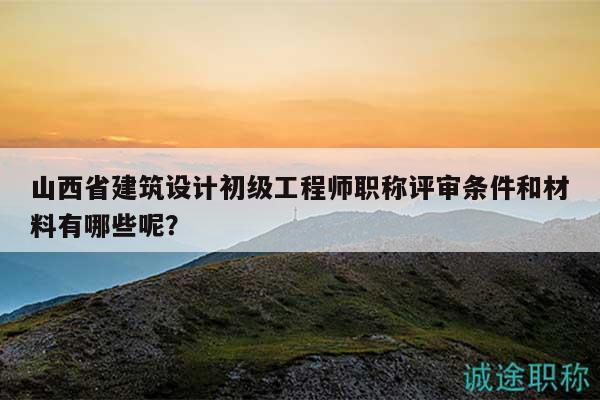 山西省建筑设计初级工程师职称评审条件和材料有哪些呢？