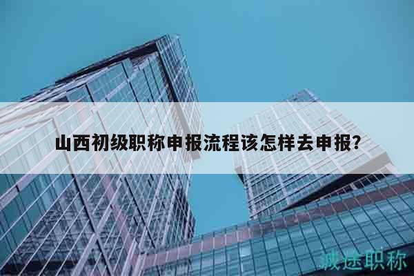 山西初级职称申报流程该怎样去申报？