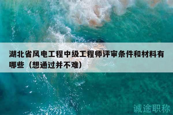 湖北省风电工程中级工程师评审条件和材料有哪些（想通过并不难）