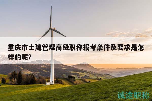 重庆市土建管理高级职称报考条件及要求是怎样的呢？