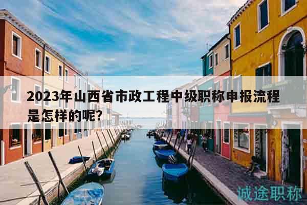 2023年山西省市政工程中级职称申报流程是怎样的呢？
