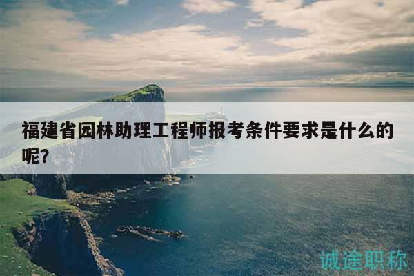 福建省园林助理工程师报考条件要求是什么的呢？