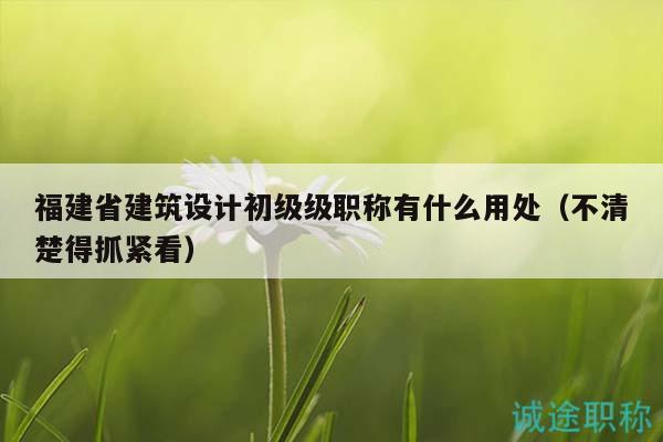 福建省建筑设计初级级职称有什么用处（不清楚得抓紧看）
