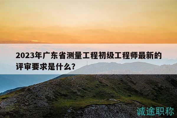 2023年广东省测量工程初级工程师最新的评审要求是什么？