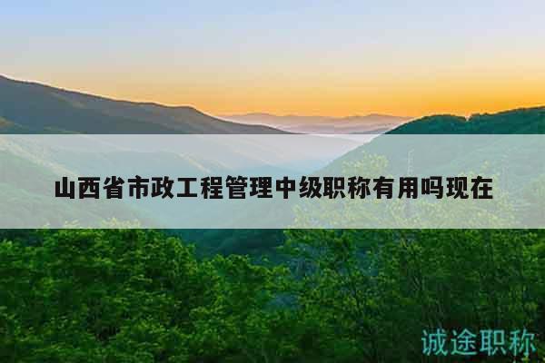 山西省市政工程管理中级职称有用吗现在