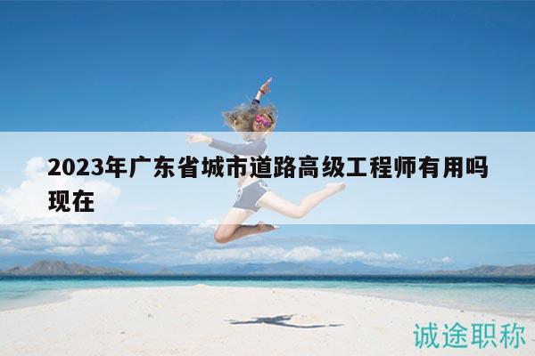 2023年广东省城市道路高级工程师有用吗现在