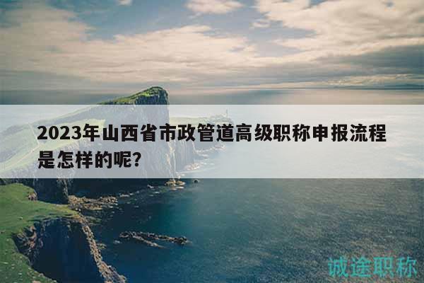 2023年山西省市政管道高级职称申报流程是怎样的呢？