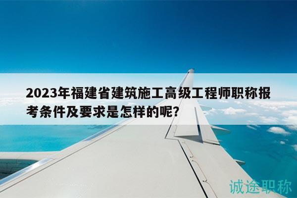 2023年福建省建筑施工高级工程师职称报考条件及要求是怎样的呢？