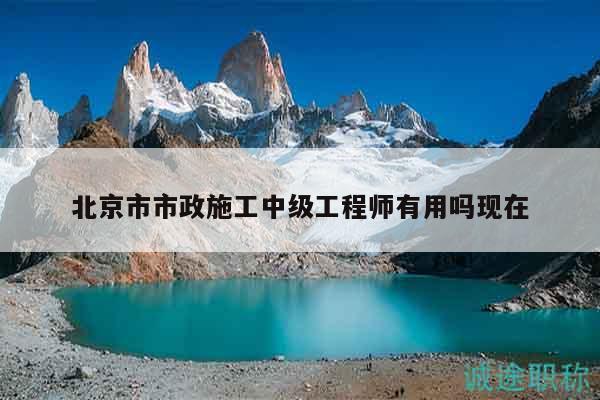 北京市市政施工中级工程师有用吗现在