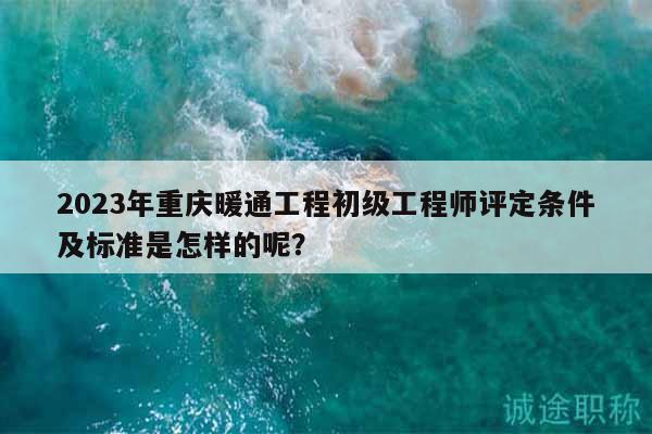 2023年重庆暖通工程初级工程师评定条件及标准是怎样的呢？