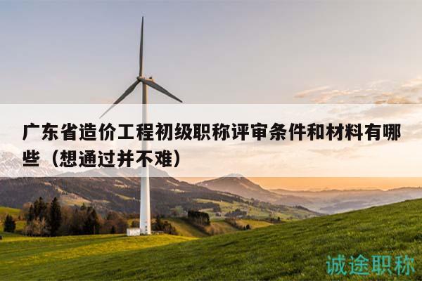 广东省造价工程初级职称评审条件和材料有哪些（想通过并不难）