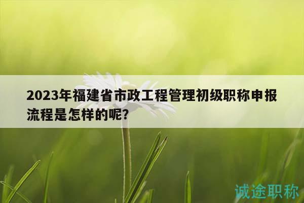 2023年福建省市政工程管理初级职称申报流程是怎样的呢？