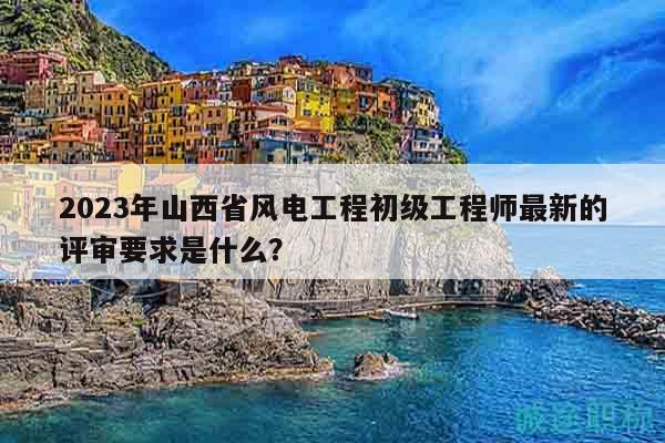 2023年山西省风电工程初级工程师最新的评审要求是什么？