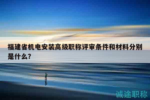 福建省机电安装高级职称评审条件和材料分别是什么？