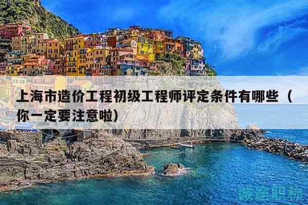 上海市造价工程初级工程师评定条件有哪些（你一定要注意啦）