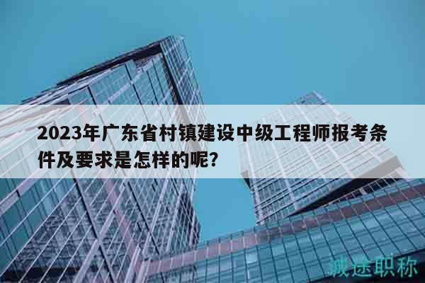 2023年广东省村镇建设中级工程师报考条件及要求是怎样的呢？