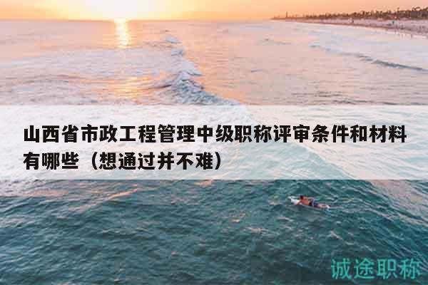 山西省市政工程管理中级职称评审条件和材料有哪些（想通过并不难）