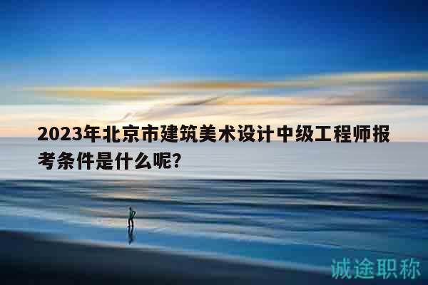 2023年北京市建筑美术设计中级工程师报考条件是什么呢？