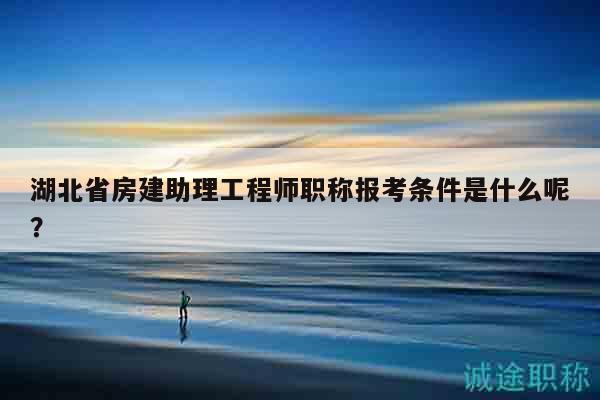 湖北省房建助理工程师职称报考条件是什么呢？