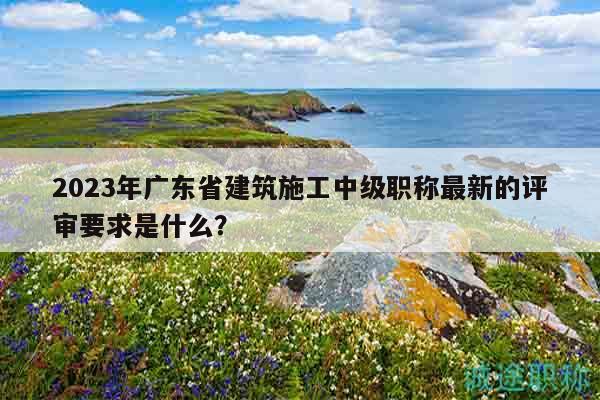 2023年广东省建筑施工中级职称最新的评审要求是什么？