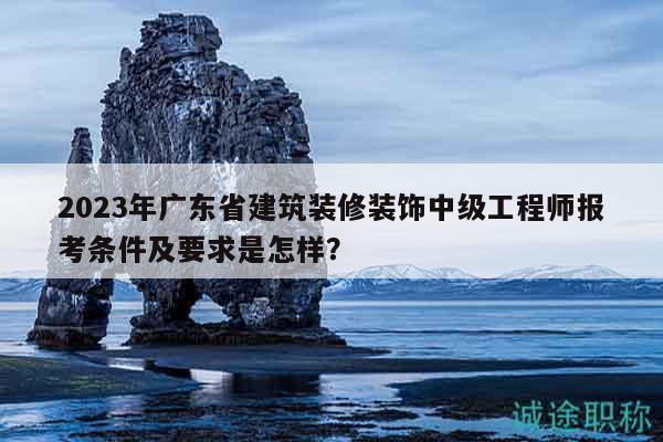 2023年广东省建筑装修装饰中级工程师报考条件及要求是怎样？
