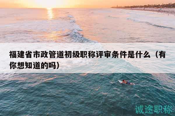 福建省市政管道初级职称评审条件是什么（有你想知道的吗）