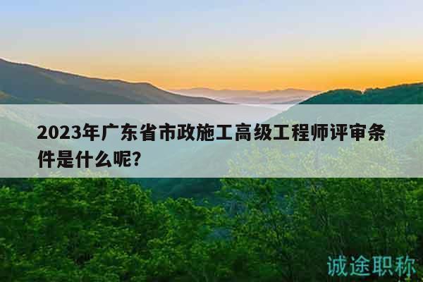 2023年广东省市政施工高级工程师评审条件是什么呢？
