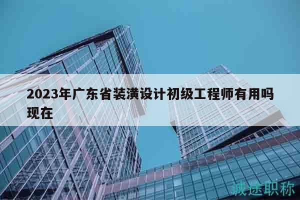 2023年广东省装潢设计初级工程师有用吗现在