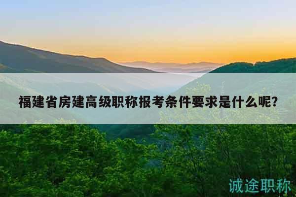福建省房建高级职称报考条件要求是什么呢？
