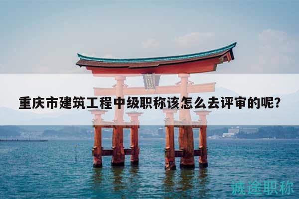 重庆市建筑工程中级职称该怎么去评审的呢？
