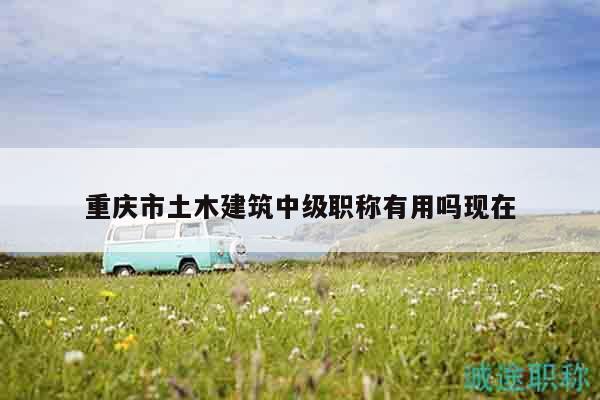 重庆市土木建筑中级职称有用吗现在
