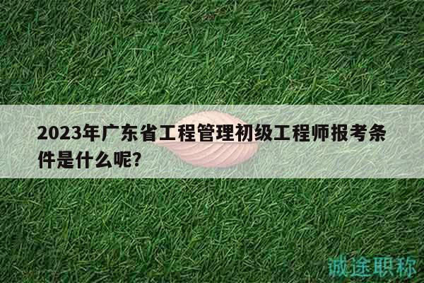 2023年广东省工程管理初级工程师报考条件是什么呢？