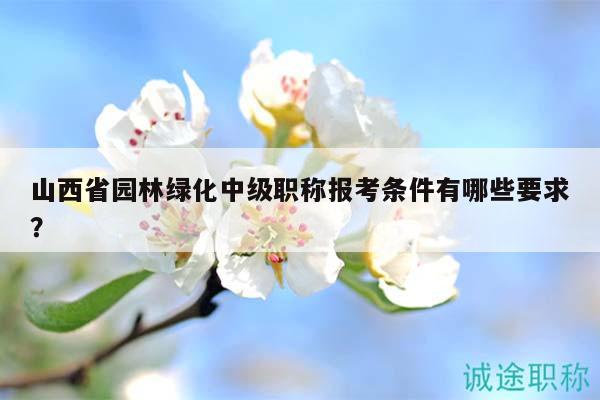 山西省园林绿化中级职称报考条件有哪些要求？