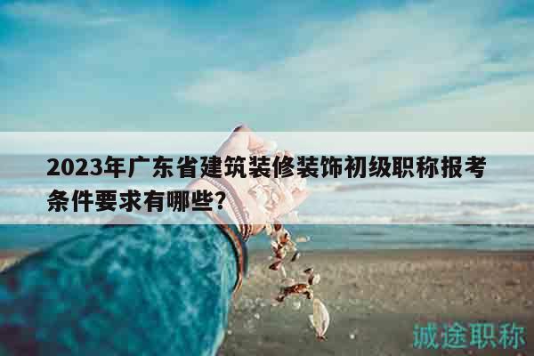 2023年广东省建筑装修装饰初级职称报考条件要求有哪些？