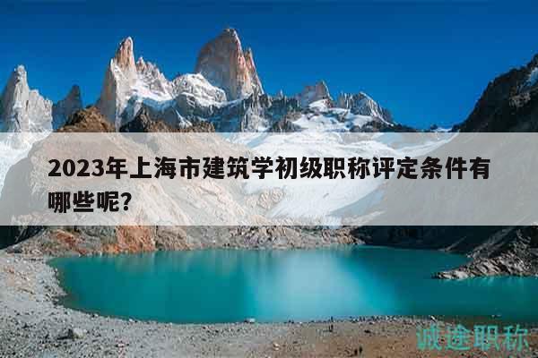 2023年上海市建筑学初级职称评定条件有哪些呢？
